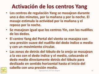 Activación de los centros Yang
• Los centros de regulación Yang se masajean durante
uno a dos minutos, por la mañana y por la noche. El
masaje estimula la actividad por la mañana y el
reposo por la noche.
• Se masajean igual que los centros Yin, con los nudillos
de los dedos.
• El centro Yang del Portal del viento se masajea con
una presión suave del nudillo del dedo índice o medio
y con un movimiento circular.
• Las zonas de detrás del lóbulo de la oreja se masajean
a la vez con el dedo índice y el medio, colocando el
dedo medio directamente detrás del lóbulo para
deslizado en sentido horizontal hasta el inicio del
cabello con una presión media.
10Digitopuntura, Dr.Franz Wagner
 