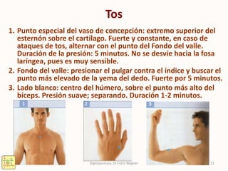 Tos
1. Punto especial del vaso de concepción: extremo superior del
esternón sobre el cartílago. Fuerte y constante, en caso de
ataques de tos, alternar con el punto del Fondo del valle.
Duración de la presión: 5 minutos. No se desvíe hacia la fosa
laríngea, pues es muy sensible.
2. Fondo del valle: presionar el pulgar contra el índice y buscar el
punto más elevado de la yema del dedo. Fuerte por 5 minutos.
3. Lado blanco: centro del húmero, sobre el punto más alto del
bíceps. Presión suave; separando. Duración 1-2 minutos.
21Digitopuntura, Dr.Franz Wagner
 