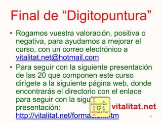 Final de “Digitopuntura”
• Rogamos vuestra valoración, positiva o
negativa, para ayudarnos a mejorar el
curso, con un correo electrónico a
vitalitat.net@hotmail.com
• Para seguir con la siguiente presentación
de las 20 que componen este curso
dirígete a la siguiente página web, donde
encontrarás el directorio con el enlace
para seguir con la siguiente
presentación:
http://vitalitat.net/formacion.htm
• Gracias por seguirnos. 23
 