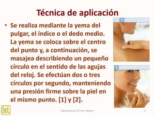 Técnica de aplicación
• Se realiza mediante la yema del
pulgar, el índice o el dedo medio.
La yema se coloca sobre el centro
del punto y, a continuación, se
masajea describiendo un pequeño
círculo en el sentido de las agujas
del reloj. Se efectúan dos o tres
círculos por segundo, manteniendo
una presión firme sobre la piel en
el mismo punto. [1] y [2].
4Digitopuntura, Dr.Franz Wagner
 