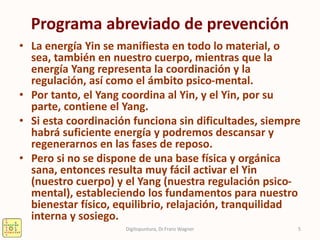 Programa abreviado de prevención
• La energía Yin se manifiesta en todo lo material, o
sea, también en nuestro cuerpo, mientras que la
energía Yang representa la coordinación y la
regulación, así como el ámbito psico-mental.
• Por tanto, el Yang coordina al Yin, y el Yin, por su
parte, contiene el Yang.
• Si esta coordinación funciona sin dificultades, siempre
habrá suficiente energía y podremos descansar y
regenerarnos en las fases de reposo.
• Pero si no se dispone de una base física y orgánica
sana, entonces resulta muy fácil activar el Yin
(nuestro cuerpo) y el Yang (nuestra regulación psico-
mental), estableciendo los fundamentos para nuestro
bienestar físico, equilibrio, relajación, tranquilidad
interna y sosiego.
5Digitopuntura, Dr.Franz Wagner
 
