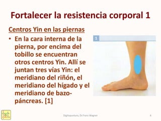 Fortalecer la resistencia corporal 1
Centros Yin en las piernas
• En la cara interna de la
pierna, por encima del
tobillo se encuentran
otros centros Yin. Allí se
juntan tres vías Yin: el
meridiano del riñón, el
meridiano del hígado y el
meridiano de bazo-
páncreas. [1]
6Digitopuntura, Dr.Franz Wagner
 