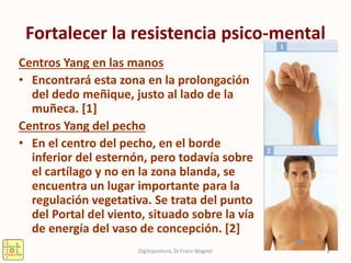 Fortalecer la resistencia psico-mental
Centros Yang en las manos
• Encontrará esta zona en la prolongación
del dedo meñique, justo al lado de la
muñeca. [1]
Centros Yang del pecho
• En el centro del pecho, en el borde
inferior del esternón, pero todavía sobre
el cartílago y no en la zona blanda, se
encuentra un lugar importante para la
regulación vegetativa. Se trata del punto
del Portal del viento, situado sobre la vía
de energía del vaso de concepción. [2]
8Digitopuntura, Dr.Franz Wagner
 
