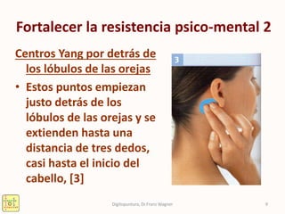 Fortalecer la resistencia psico-mental 2
Centros Yang por detrás de
los lóbulos de las orejas
• Estos puntos empiezan
justo detrás de los
lóbulos de las orejas y se
extienden hasta una
distancia de tres dedos,
casi hasta el inicio del
cabello, [3]
9Digitopuntura, Dr.Franz Wagner
 