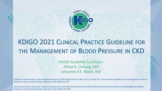KDIGO 2021 CLINICAL PRACTICE GUIDELINE FOR
THE MANAGEMENT OF BLOOD PRESSURE IN CKD
KDIGO Guideline Co-Chairs:
Alfred K. Cheung, MD
Johannes F.E. Mann, MD
Guideline: Kidney Disease: Improving Global Outcomes (KDIGO) Blood Pressure Work Group. KDIGO 2021 Clinical Practice Guideline for the Management of Blood
Pressure in Chronic Kidney Disease. Kidney Int. 2021;99(3S):S1–S87
Executive Summary: Cheung AK. Chang TI, Cushman WC, et al. Executive summary of the KDIGO 2021 Clinical Practice Guideline for the Management of Blood
Pressure in Chronic Kidney Disease. Kidney Int. 2021; 99(3): 559–569
 