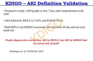 KDIGO – AKI Definition Validation
Rodrigues et. al. PLOS One 2013
• Prospective study 1,050 people in first 7 days after hospitalisation with
AMI
• AKI defined by RIFLE in 14.8% and KDIGO 36.6%
• Both RIFLE and KDIGO associated with increased 30-day and one-year
death rate
People diagnosed as not having AKI by RIFLE, but AKI by KDIGO had
increased risk of death
KDIGO
 