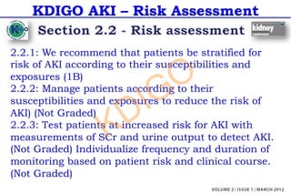 KDIGO AKI – Risk Assessment
2.2.1: We recommend that patients be stratified for
risk of AKI according to their susceptibilities and
exposures (1B)
2.2.2: Manage patients according to their
susceptibilities and exposures to reduce the risk of
AKI) (Not Graded)
2.2.3: Test patients at increased risk for AKI with
measurements of SCr and urine output to detect AKI.
(Not Graded) Individualize frequency and duration of
monitoring based on patient risk and clinical course.
(Not Graded)
KDIGO
 