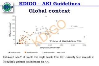 KDIGO – AKI Guidelines
Global context
White et. al. WHO Bulletin 2008
Estimated ¼ to ½ of people who might benefit from RRT currently have access to it
No reliable estimate treatment gap for AKI
KDIGO
 
