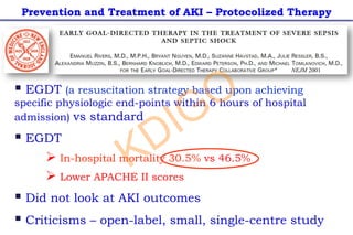 § EGDT (a resuscitation strategy based upon achieving
specific physiologic end-points within 6 hours of hospital
admission) vs standard
§ EGDT
Ø In-hospital mortality 30.5% vs 46.5%
Ø Lower APACHE II scores
§ Did not look at AKI outcomes
§ Criticisms – open-label, small, single-centre study
Prevention and Treatment of AKI – Protocolized Therapy
NEJM 2001
KDIGO
 