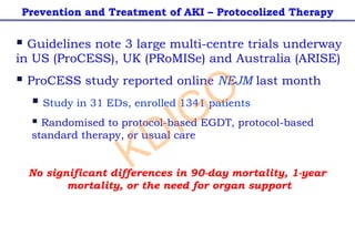 § Guidelines note 3 large multi-centre trials underway
in US (ProCESS), UK (PRoMISe) and Australia (ARISE)
§ ProCESS study reported online NEJM last month
§ Study in 31 EDs, enrolled 1341 patients
§ Randomised to protocol-based EGDT, protocol-based
standard therapy, or usual care
No significant differences in 90-day mortality, 1-year
mortality, or the need for organ support
Prevention and Treatment of AKI – Protocolized Therapy
KDIGO
 