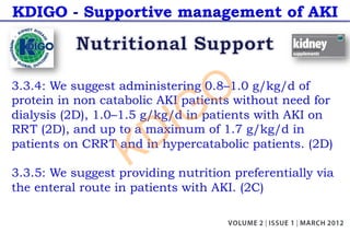 KDIGO - Supportive management of AKI
3.3.4: We suggest administering 0.8–1.0 g/kg/d of
protein in non catabolic AKI patients without need for
dialysis (2D), 1.0–1.5 g/kg/d in patients with AKI on
RRT (2D), and up to a maximum of 1.7 g/kg/d in
patients on CRRT and in hypercatabolic patients. (2D)
3.3.5: We suggest providing nutrition preferentially via
the enteral route in patients with AKI. (2C)
KDIGO
 