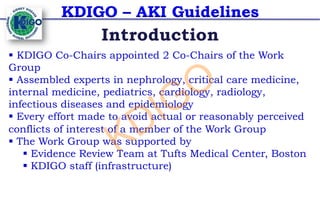 KDIGO – AKI Guidelines
§ KDIGO Co-Chairs appointed 2 Co-Chairs of the Work
Group
§ Assembled experts in nephrology, critical care medicine,
internal medicine, pediatrics, cardiology, radiology,
infectious diseases and epidemiology
§ Every effort made to avoid actual or reasonably perceived
conflicts of interest of a member of the Work Group
§ The Work Group was supported by
§ Evidence Review Team at Tufts Medical Center, Boston
§ KDIGO staff (infrastructure)
Introduction
KDIGO
 