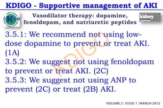 KDIGO - Supportive management of AKI
3.5.1: We recommend not using low-
dose dopamine to prevent or treat AKI.
(1A)
3.5.2: We suggest not using fenoldopam
to prevent or treat AKI. (2C)
3.5.3: We suggest not using ANP to
prevent (2C) or treat (2B) AKI.
KDIGO
 