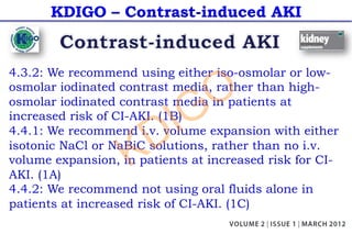 KDIGO – Contrast-induced AKI
4.3.2: We recommend using either iso-osmolar or low-
osmolar iodinated contrast media, rather than high-
osmolar iodinated contrast media in patients at
increased risk of CI-AKI. (1B)
4.4.1: We recommend i.v. volume expansion with either
isotonic NaCl or NaBiC solutions, rather than no i.v.
volume expansion, in patients at increased risk for CI-
AKI. (1A)
4.4.2: We recommend not using oral fluids alone in
patients at increased risk of CI-AKI. (1C)
KDIGO
 