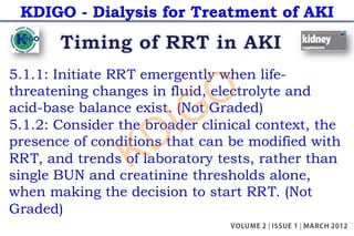 KDIGO - Dialysis for Treatment of AKI
5.1.1: Initiate RRT emergently when life-
threatening changes in fluid, electrolyte and
acid-base balance exist. (Not Graded)
5.1.2: Consider the broader clinical context, the
presence of conditions that can be modified with
RRT, and trends of laboratory tests, rather than
single BUN and creatinine thresholds alone,
when making the decision to start RRT. (Not
Graded)
KDIGO
 