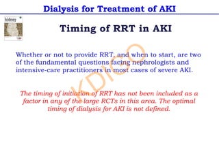 Dialysis for Treatment of AKI
Timing of RRT in AKI
Whether or not to provide RRT, and when to start, are two
of the fundamental questions facing nephrologists and
intensive-care practitioners in most cases of severe AKI.
The timing of initiation of RRT has not been included as a
factor in any of the large RCTs in this area. The optimal
timing of dialysis for AKI is not defined.
KDIGO
 