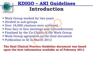 KDIGO – AKI Guidelines
§ Work Group worked for two years
§ Divided in sub-groups
§ Over 18,000 citations were screened
§ Four face to face meetings and teleconferences
§ Finalized by the Co-Chairs of the Work Group
§ Work-Group agreement on the final document
§ Publication in KI in March 2012
Introduction
The final Clinical Practice Guideline document was based
upon the best information available as of February 2011
KDIGO
 