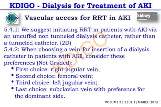 KDIGO - Dialysis for Treatment of AKI
5.4.1: We suggest initiating RRT in patients with AKI via
an uncuffed non tunneled dialysis catheter, rather than
a tunneled catheter. (2D)
5.4.2: When choosing a vein for insertion of a dialysis
catheter in patients with AKI, consider these
preferences (Not Graded):
• First choice: right jugular vein;
• Second choice: femoral vein;
• Third choice: left jugular vein;
• Last choice: subclavian vein with preference for
the dominant side.
KDIGO
 