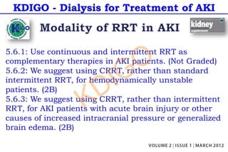 KDIGO - Dialysis for Treatment of AKI
5.6.1: Use continuous and intermittent RRT as
complementary therapies in AKI patients. (Not Graded)
5.6.2: We suggest using CRRT, rather than standard
intermittent RRT, for hemodynamically unstable
patients. (2B)
5.6.3: We suggest using CRRT, rather than intermittent
RRT, for AKI patients with acute brain injury or other
causes of increased intracranial pressure or generalized
brain edema. (2B)
KDIGO
 
