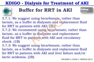 KDIGO - Dialysis for Treatment of AKI
5.7.1: We suggest using bicarbonate, rather than
lactate, as a buffer in dialysate and replacement fluid
for RRT in patients with AKI. (2C)
5.7.2: We recommend using bicarbonate, rather than
lactate, as a buffer in dialysate and replacement
fluid for RRT in patients with AKI and circulatory
shock. (1B)
5.7.3: We suggest using bicarbonate, rather than
lactate, as a buffer in dialysate and replacement fluid
for RRT in patients with AKI and liver failure and/or
lactic acidemia. (2B)
KDIGO
 