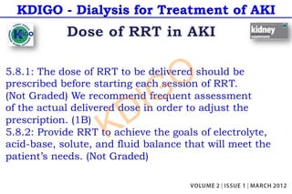 KDIGO - Dialysis for Treatment of AKI
5.8.1: The dose of RRT to be delivered should be
prescribed before starting each session of RRT.
(Not Graded) We recommend frequent assessment
of the actual delivered dose in order to adjust the
prescription. (1B)
5.8.2: Provide RRT to achieve the goals of electrolyte,
acid-base, solute, and fluid balance that will meet the
patient’s needs. (Not Graded)
KDIGO
 