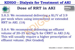 KDIGO - Dialysis for Treatment of AKI
5.8.3: We recommend delivering a Kt/V of 3.9
per week when using intermittent or extended
RRT in AKI. (1A)
5.8.4: We recommend delivering an effluent
volume of 20–25 ml/kg/h for CRRT in AKI (1A).
This will usually require a higher prescription of
effluent volume. (Not Graded)
KDIGO
 