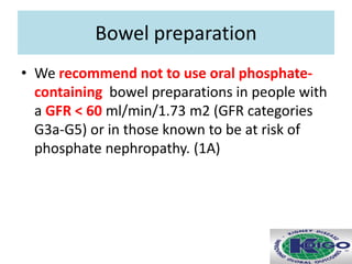 Bowel preparation
• We recommend not to use oral phosphate-
containing bowel preparations in people with
a GFR < 60 ml/min/1.73 m2 (GFR categories
G3a-G5) or in those known to be at risk of
phosphate nephropathy. (1A)
 