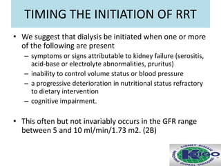 TIMING THE INITIATION OF RRT
• We suggest that dialysis be initiated when one or more
of the following are present
– symptoms or signs attributable to kidney failure (serositis,
acid-base or electrolyte abnormalities, pruritus)
– inability to control volume status or blood pressure
– a progressive deterioration in nutritional status refractory
to dietary intervention
– cognitive impairment.
• This often but not invariably occurs in the GFR range
between 5 and 10 ml/min/1.73 m2. (2B)
 