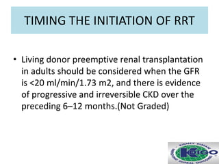 TIMING THE INITIATION OF RRT
• Living donor preemptive renal transplantation
in adults should be considered when the GFR
is <20 ml/min/1.73 m2, and there is evidence
of progressive and irreversible CKD over the
preceding 6–12 months.(Not Graded)
 