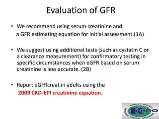 Evaluation of GFR
• We recommend using serum creatinine and
a GFR estimating equation for initial assessment.(1A)
• We suggest using additional tests (such as cystatin C or
a clearance measurement) for confirmatory testing in
specific circumstances when eGFR based on serum
creatinine is less accurate. (2B)
• Report eGFRcreat in adults using the
2009 CKD-EPI creatinine equation.
 
