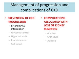 Management of progression and
complications of CKD
• PREVENTION OF CKD
PROGRESSION
– BP and RAAS
interruption
– Glycemic control
– Hyperuricemia
– Protein intake
– Salt intake
• COMPLICATIONS
ASSOCIATED WITH
LOSS OF KIDNEY
FUNCTION
– Anemia
– CKD-MBD
– Acidosis
 