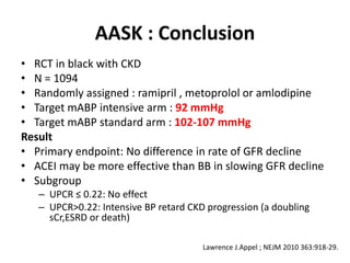 AASK : Conclusion
• RCT in black with CKD
• N = 1094
• Randomly assigned : ramipril , metoprolol or amlodipine
• Target mABP intensive arm : 92 mmHg
• Target mABP standard arm : 102-107 mmHg
Result
• Primary endpoint: No difference in rate of GFR decline
• ACEI may be more effective than BB in slowing GFR decline
• Subgroup
– UPCR ≤ 0.22: No effect
– UPCR>0.22: Intensive BP retard CKD progression (a doubling
sCr,ESRD or death)
Lawrence J.Appel ; NEJM 2010 363:918-29.
 