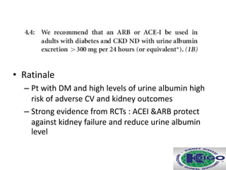• Ratinale
– Pt with DM and high levels of urine albumin high
risk of adverse CV and kidney outcomes
– Strong evidence from RCTs : ACEI &ARB protect
against kidney failure and reduce urine albumin
level
 