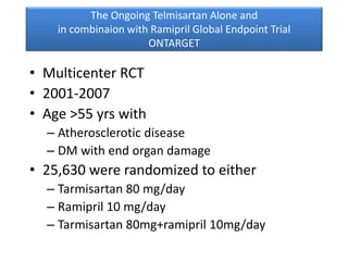 The Ongoing Telmisartan Alone and
in combinaion with Ramipril Global Endpoint Trial
ONTARGET
• Multicenter RCT
• 2001-2007
• Age >55 yrs with
– Atherosclerotic disease
– DM with end organ damage
• 25,630 were randomized to either
– Tarmisartan 80 mg/day
– Ramipril 10 mg/day
– Tarmisartan 80mg+ramipril 10mg/day
 