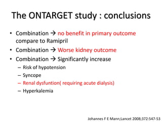 The ONTARGET study : conclusions
• Combination  no benefit in primary outcome
compare to Ramipril
• Combination  Worse kidney outcome
• Combination  Significantly increase
– Risk of hypotension
– Syncope
– Renal dysfuntion( requiring acute dialysis)
– Hyperkalemia
Johannes F E Mann;Lancet 2008;372:547-53
 
