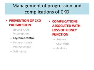 Management of progression and
complications of CKD
• PREVENTION OF CKD
PROGRESSION
– BP and RAAS
interruption
– Glycemic control
– Hyperuricemia
– Protein intake
– Salt intake
• COMPLICATIONS
ASSOCIATED WITH
LOSS OF KIDNEY
FUNCTION
– Anemia
– CKD-MBD
– Acidosis
 