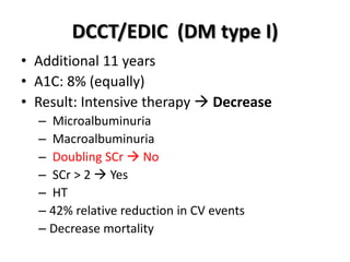 DCCT/EDIC (DM type I)
• Additional 11 years
• A1C: 8% (equally)
• Result: Intensive therapy  Decrease
– Microalbuminuria
– Macroalbuminuria
– Doubling SCr  No
– SCr > 2  Yes
– HT
– 42% relative reduction in CV events
– Decrease mortality
 