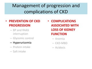 Management of progression and
complications of CKD
• PREVENTION OF CKD
PROGRESSION
– BP and RAAS
interruption
– Glycemic control
– Hyperuricemia
– Protein intake
– Salt intake
• COMPLICATIONS
ASSOCIATED WITH
LOSS OF KIDNEY
FUNCTION
– Anemia
– CKD-MBD
– Acidosis
 