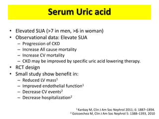 Serum Uric acid
• Elevated SUA (>7 in men, >6 in woman)
• Observational data: Elevate SUA
– Progression of CKD
– Increase All cause mortality
– Increase CV mortality
– CKD may be improved by specific uric acid lowering therapy.
• RCT design
• Small study show benefit in:
– Reduced LV mass1
– Improved endothelial function1
– Decrease CV events2
– Decrease hospitalization2
1 Kanbay M, Clin J Am Soc Nephrol 2011; 6: 1887–1894.
2 Goicoechea M, Clin J Am Soc Nephrol 5: 1388–1393, 2010
 