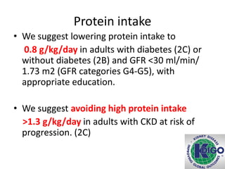 Protein intake
• We suggest lowering protein intake to
0.8 g/kg/day in adults with diabetes (2C) or
without diabetes (2B) and GFR <30 ml/min/
1.73 m2 (GFR categories G4-G5), with
appropriate education.
• We suggest avoiding high protein intake
>1.3 g/kg/day in adults with CKD at risk of
progression. (2C)
 