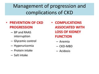 Management of progression and
complications of CKD
• PREVENTION OF CKD
PROGRESSION
– BP and RAAS
interruption
– Glycemic control
– Hyperuricemia
– Protein intake
– Salt intake
• COMPLICATIONS
ASSOCIATED WITH
LOSS OF KIDNEY
FUNCTION
– Anemia
– CKD-MBD
– Acidosis
 
