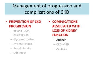 Management of progression and
complications of CKD
• PREVENTION OF CKD
PROGRESSION
– BP and RAAS
interruption
– Glycemic control
– Hyperuricemia
– Protein intake
– Salt intake
• COMPLICATIONS
ASSOCIATED WITH
LOSS OF KIDNEY
FUNCTION
– Anemia
– CKD-MBD
– Acidosis
 
