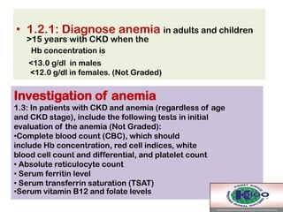 • 1.2.1: Diagnose anemia in adults and children
>15 years with CKD when the
Hb concentration is
<13.0 g/dl in males
<12.0 g/dl in females. (Not Graded)
Investigation of anemia
1.3: In patients with CKD and anemia (regardless of age
and CKD stage), include the following tests in initial
evaluation of the anemia (Not Graded):
•Complete blood count (CBC), which should
include Hb concentration, red cell indices, white
blood cell count and differential, and platelet count
• Absolute reticulocyte count
• Serum ferritin level
• Serum transferrin saturation (TSAT)
•Serum vitamin B12 and folate levels
 