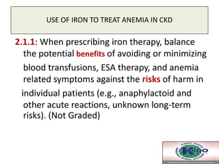 USE OF IRON TO TREAT ANEMIA IN CKD
2.1.1: When prescribing iron therapy, balance
the potential benefits of avoiding or minimizing
blood transfusions, ESA therapy, and anemia
related symptoms against the risks of harm in
individual patients (e.g., anaphylactoid and
other acute reactions, unknown long-term
risks). (Not Graded)
 
