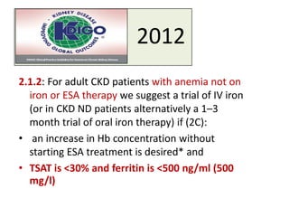 2012
2.1.2: For adult CKD patients with anemia not on
iron or ESA therapy we suggest a trial of IV iron
(or in CKD ND patients alternatively a 1–3
month trial of oral iron therapy) if (2C):
• an increase in Hb concentration without
starting ESA treatment is desired* and
• TSAT is <30% and ferritin is <500 ng/ml (500
mg/l)
 