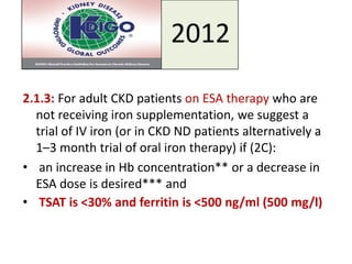 2012
2.1.3: For adult CKD patients on ESA therapy who are
not receiving iron supplementation, we suggest a
trial of IV iron (or in CKD ND patients alternatively a
1–3 month trial of oral iron therapy) if (2C):
• an increase in Hb concentration** or a decrease in
ESA dose is desired*** and
• TSAT is <30% and ferritin is <500 ng/ml (500 mg/l)
 