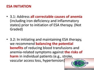 ESA INITIATION
• 3.1: Address all correctable causes of anemia
(including iron deficiency and inflammatory
states) prior to initiation of ESA therapy. (Not
Graded)
• 3.2: In initiating and maintaining ESA therapy,
we recommend balancing the potential
benefits of reducing blood transfusions and
anemia-related symptoms against the risks of
harm in individual patients (e.g., stroke,
vascular access loss, hypertension). (1B)
 