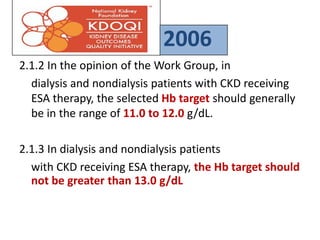 2.1.2 In the opinion of the Work Group, in
dialysis and nondialysis patients with CKD receiving
ESA therapy, the selected Hb target should generally
be in the range of 11.0 to 12.0 g/dL.
2.1.3 In dialysis and nondialysis patients
with CKD receiving ESA therapy, the Hb target should
not be greater than 13.0 g/dL
2006
 
