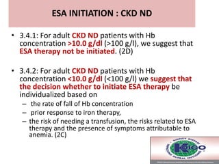 • 3.4.1: For adult CKD ND patients with Hb
concentration >10.0 g/dl (>100 g/l), we suggest that
ESA therapy not be initiated. (2D)
• 3.4.2: For adult CKD ND patients with Hb
concentration <10.0 g/dl (<100 g/l) we suggest that
the decision whether to initiate ESA therapy be
individualized based on
– the rate of fall of Hb concentration
– prior response to iron therapy,
– the risk of needing a transfusion, the risks related to ESA
therapy and the presence of symptoms attributable to
anemia. (2C)
ESA INITIATION : CKD ND
 