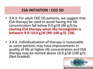 ESA INITIATION : CKD 5D
• 3.4.3: For adult CKD 5D patients, we suggest that
ESA therapy be used to avoid having the Hb
concentration fall below 9.0 g/dl (90 g/l) by
starting ESA therapy when the hemoglobin is
between 9.0–10.0 g/dl (90–100 g/l). (2B)
• 3.4.4: Individualization of therapy is reasonable
as some patients may have improvements in
quality of life at higher Hb concentration and ESA
therapy may be started above 10.0 g/dl (100 g/l).
(Not Graded)
 